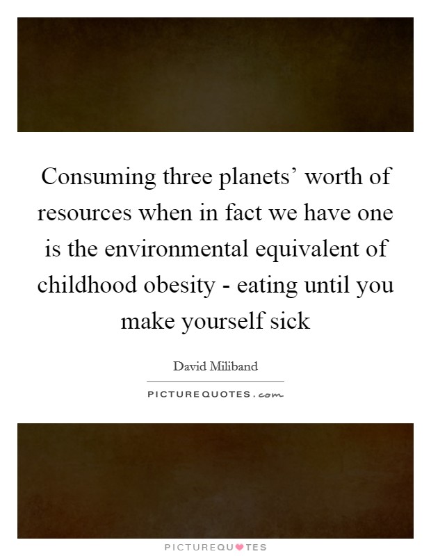 Consuming three planets' worth of resources when in fact we have one is the environmental equivalent of childhood obesity - eating until you make yourself sick Picture Quote #1