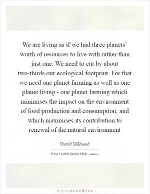 We are living as if we had three planets’ worth of resources to live with rather than just one. We need to cut by about two-thirds our ecological footprint. For that we need one planet farming as well as one planet living - one planet farming which minimises the impact on the environment of food production and consumption, and which maximises its contribution to renewal of the natural environment Picture Quote #1