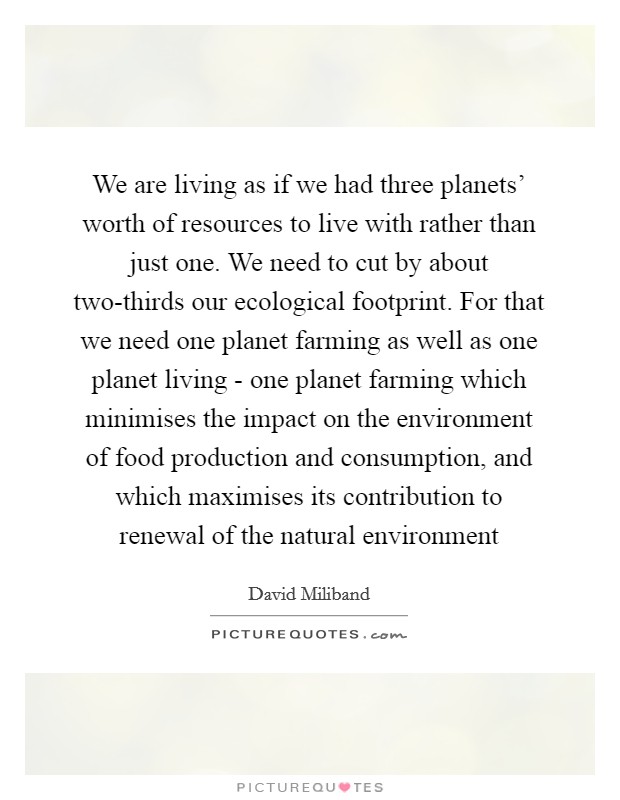 We are living as if we had three planets' worth of resources to live with rather than just one. We need to cut by about two-thirds our ecological footprint. For that we need one planet farming as well as one planet living - one planet farming which minimises the impact on the environment of food production and consumption, and which maximises its contribution to renewal of the natural environment Picture Quote #1