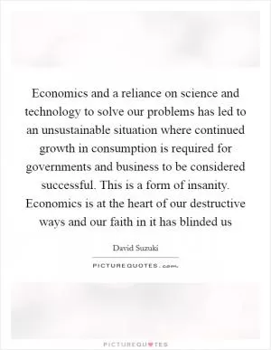 Economics and a reliance on science and technology to solve our problems has led to an unsustainable situation where continued growth in consumption is required for governments and business to be considered successful. This is a form of insanity. Economics is at the heart of our destructive ways and our faith in it has blinded us Picture Quote #1