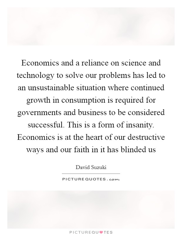 Economics and a reliance on science and technology to solve our problems has led to an unsustainable situation where continued growth in consumption is required for governments and business to be considered successful. This is a form of insanity. Economics is at the heart of our destructive ways and our faith in it has blinded us Picture Quote #1