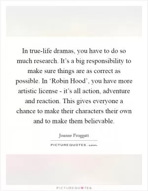 In true-life dramas, you have to do so much research. It’s a big responsibility to make sure things are as correct as possible. In ‘Robin Hood’, you have more artistic license - it’s all action, adventure and reaction. This gives everyone a chance to make their characters their own and to make them believable Picture Quote #1