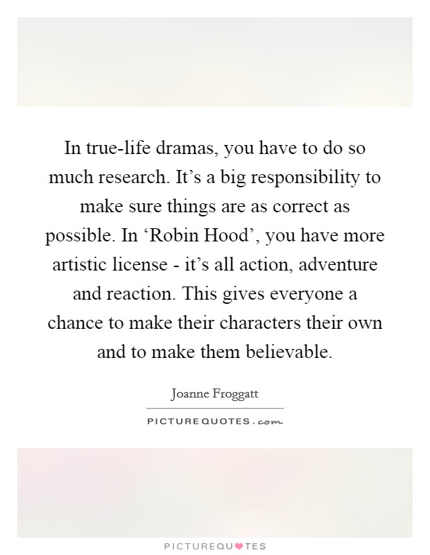 In true-life dramas, you have to do so much research. It's a big responsibility to make sure things are as correct as possible. In ‘Robin Hood', you have more artistic license - it's all action, adventure and reaction. This gives everyone a chance to make their characters their own and to make them believable Picture Quote #1