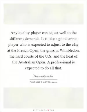 Any quality player can adjust well to the different demands. It is like a good tennis player who is expected to adjust to the clay at the French Open, the grass at Wimbledon, the hard courts of the U.S. and the heat of the Australian Open. A professional is expected to do all that Picture Quote #1
