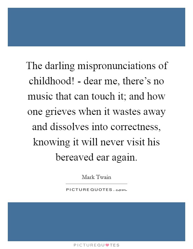 The darling mispronunciations of childhood! - dear me, there's no music that can touch it; and how one grieves when it wastes away and dissolves into correctness, knowing it will never visit his bereaved ear again Picture Quote #1