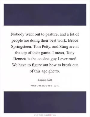 Nobody went out to pasture, and a lot of people are doing their best work. Bruce Springsteen, Tom Petty, and Sting are at the top of their game. I mean, Tony Bennett is the coolest guy I ever met! We have to figure out how to break out of this age ghetto Picture Quote #1