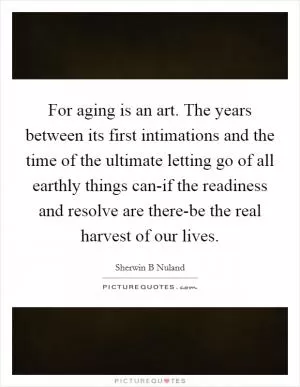 For aging is an art. The years between its first intimations and the time of the ultimate letting go of all earthly things can-if the readiness and resolve are there-be the real harvest of our lives Picture Quote #1
