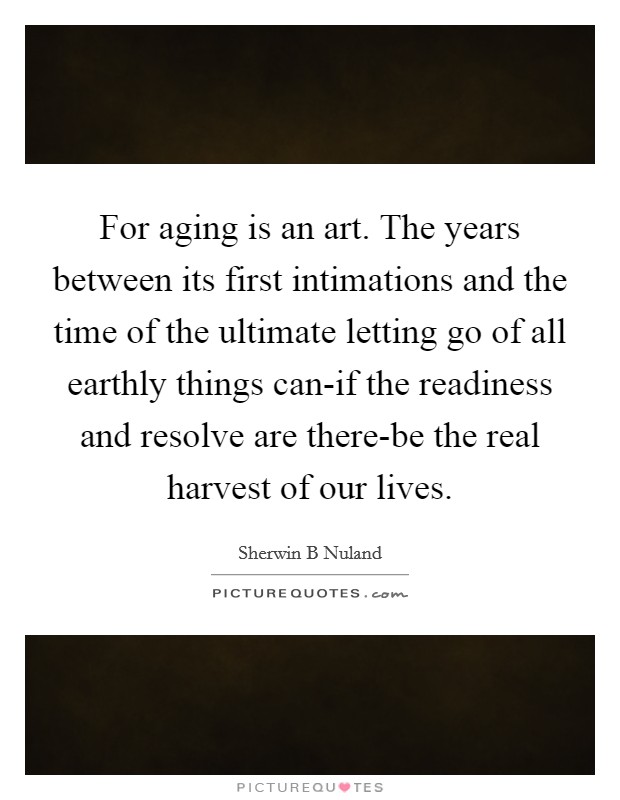 For aging is an art. The years between its first intimations and the time of the ultimate letting go of all earthly things can-if the readiness and resolve are there-be the real harvest of our lives Picture Quote #1