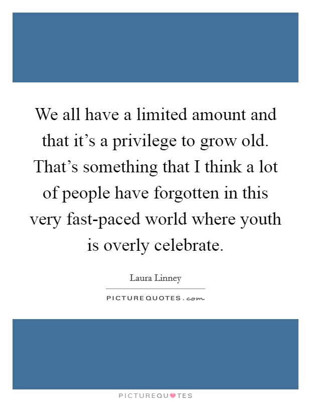 We all have a limited amount and that it's a privilege to grow old. That's something that I think a lot of people have forgotten in this very fast-paced world where youth is overly celebrate Picture Quote #1