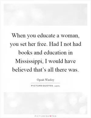 When you educate a woman, you set her free. Had I not had books and education in Mississippi, I would have believed that’s all there was Picture Quote #1