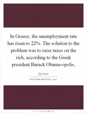 In Greece, the unemployment rate has risen to 22%. The solution to the problem was to raise taxes on the rich, according to the Greek president Barack Obama-opolis Picture Quote #1