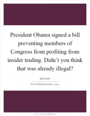 President Obama signed a bill preventing members of Congress from profiting from insider trading. Didn’t you think that was already illegal? Picture Quote #1