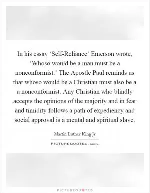 In his essay ‘Self-Reliance’ Emerson wrote, ‘Whoso would be a man must be a nonconformist.’ The Apostle Paul reminds us that whoso would be a Christian must also be a a nonconformist. Any Christian who blindly accepts the opinions of the majority and in fear and timidity follows a path of expediency and social approval is a mental and spiritual slave Picture Quote #1