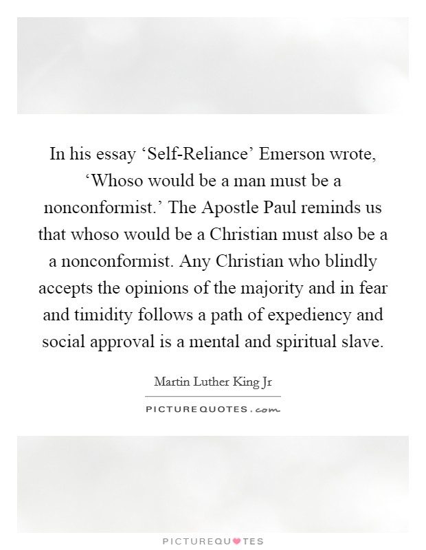 In his essay ‘Self-Reliance' Emerson wrote, ‘Whoso would be a man must be a nonconformist.' The Apostle Paul reminds us that whoso would be a Christian must also be a a nonconformist. Any Christian who blindly accepts the opinions of the majority and in fear and timidity follows a path of expediency and social approval is a mental and spiritual slave Picture Quote #1