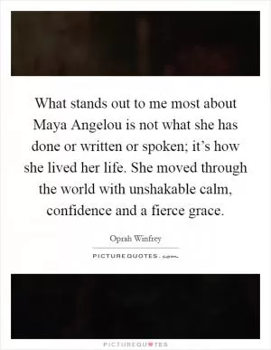 What stands out to me most about Maya Angelou is not what she has done or written or spoken; it’s how she lived her life. She moved through the world with unshakable calm, confidence and a fierce grace Picture Quote #1