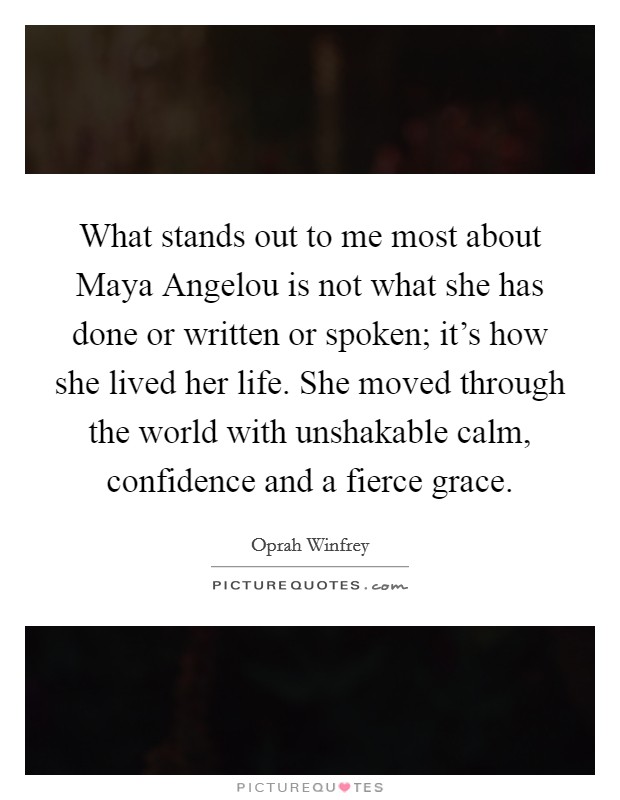 What stands out to me most about Maya Angelou is not what she has done or written or spoken; it's how she lived her life. She moved through the world with unshakable calm, confidence and a fierce grace Picture Quote #1