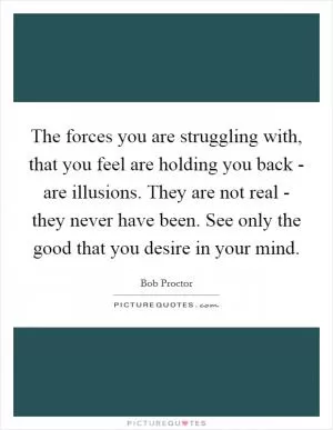 The forces you are struggling with, that you feel are holding you back - are illusions. They are not real - they never have been. See only the good that you desire in your mind Picture Quote #1