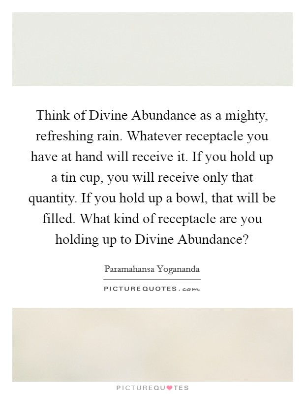 Think of Divine Abundance as a mighty, refreshing rain. Whatever receptacle you have at hand will receive it. If you hold up a tin cup, you will receive only that quantity. If you hold up a bowl, that will be filled. What kind of receptacle are you holding up to Divine Abundance? Picture Quote #1