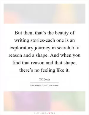 But then, that’s the beauty of writing stories-each one is an exploratory journey in search of a reason and a shape. And when you find that reason and that shape, there’s no feeling like it Picture Quote #1