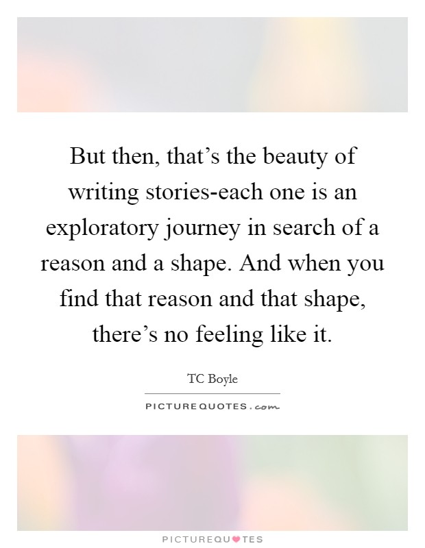 But then, that's the beauty of writing stories-each one is an exploratory journey in search of a reason and a shape. And when you find that reason and that shape, there's no feeling like it Picture Quote #1