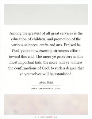 Among the greatest of all great services is the education of children, and promotion of the various sciences, crafts and arts. Praised be God, ye are now exerting strenuous efforts toward this end. The more ye persevere in this most important task, the more will ye witness the confirmations of God, to such a degree that ye yourselves will be astonished Picture Quote #1