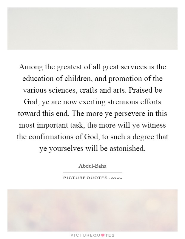 Among the greatest of all great services is the education of children, and promotion of the various sciences, crafts and arts. Praised be God, ye are now exerting strenuous efforts toward this end. The more ye persevere in this most important task, the more will ye witness the confirmations of God, to such a degree that ye yourselves will be astonished Picture Quote #1