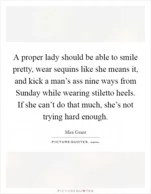 A proper lady should be able to smile pretty, wear sequins like she means it, and kick a man’s ass nine ways from Sunday while wearing stiletto heels. If she can’t do that much, she’s not trying hard enough Picture Quote #1