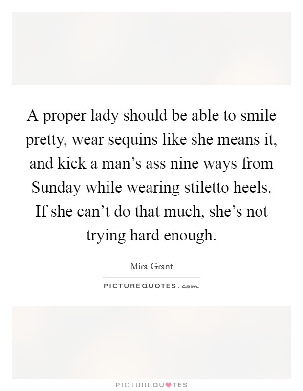 A proper lady should be able to smile pretty, wear sequins like she means it, and kick a man's ass nine ways from Sunday while wearing stiletto heels. If she can't do that much, she's not trying hard enough Picture Quote #1