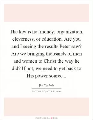 The key is not money; organization, cleverness, or education. Are you and I seeing the results Peter saw? Are we bringing thousands of men and women to Christ the way he did? If not, we need to get back to His power source Picture Quote #1