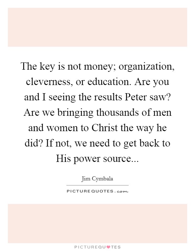 The key is not money; organization, cleverness, or education. Are you and I seeing the results Peter saw? Are we bringing thousands of men and women to Christ the way he did? If not, we need to get back to His power source Picture Quote #1