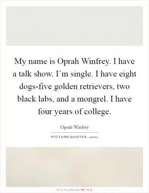 My name is Oprah Winfrey. I have a talk show. I’m single. I have eight dogs-five golden retrievers, two black labs, and a mongrel. I have four years of college Picture Quote #1