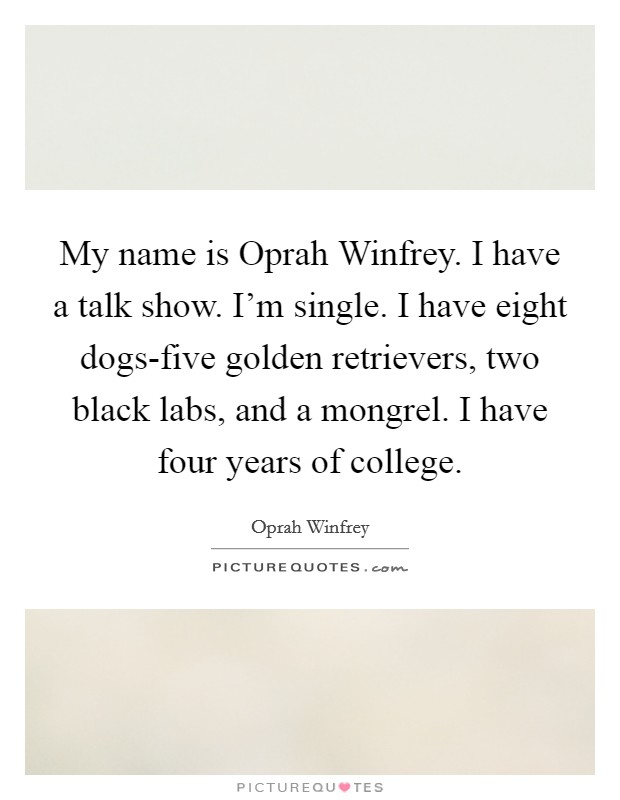 My name is Oprah Winfrey. I have a talk show. I'm single. I have eight dogs-five golden retrievers, two black labs, and a mongrel. I have four years of college Picture Quote #1