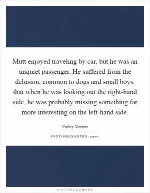 Mutt enjoyed traveling by car, but he was an unquiet passenger. He suffered from the delusion, common to dogs and small boys, that when he was looking out the right-hand side, he was probably missing something far more interesting on the left-hand side Picture Quote #1