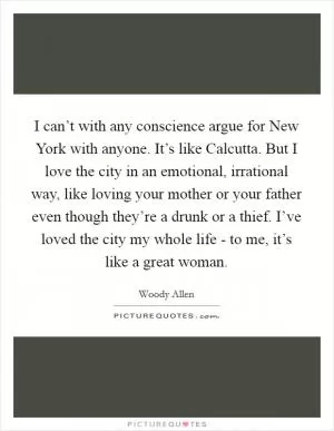 I can’t with any conscience argue for New York with anyone. It’s like Calcutta. But I love the city in an emotional, irrational way, like loving your mother or your father even though they’re a drunk or a thief. I’ve loved the city my whole life - to me, it’s like a great woman Picture Quote #1