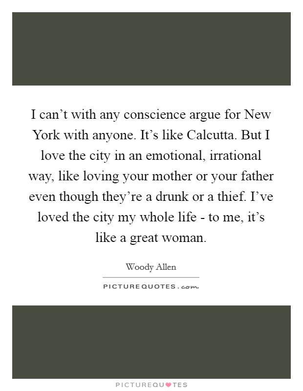I can't with any conscience argue for New York with anyone. It's like Calcutta. But I love the city in an emotional, irrational way, like loving your mother or your father even though they're a drunk or a thief. I've loved the city my whole life - to me, it's like a great woman Picture Quote #1