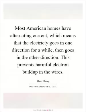 Most American homes have alternating current, which means that the electricty goes in one direction for a while, then goes in the other direction. This prevents harmful electron buildup in the wires Picture Quote #1