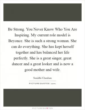 Be Strong. You Never Know Who You Are Inspiring. My current role model is Beyonce. She is such a strong woman. She can do everything. She has kept herself together and has balanced her life perfectly. She is a great singer, great dancer and a great looker and is now a good mother and wife Picture Quote #1