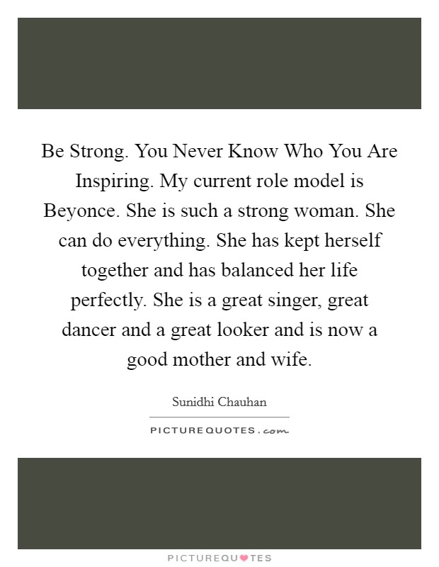 Be Strong. You Never Know Who You Are Inspiring. My current role model is Beyonce. She is such a strong woman. She can do everything. She has kept herself together and has balanced her life perfectly. She is a great singer, great dancer and a great looker and is now a good mother and wife Picture Quote #1