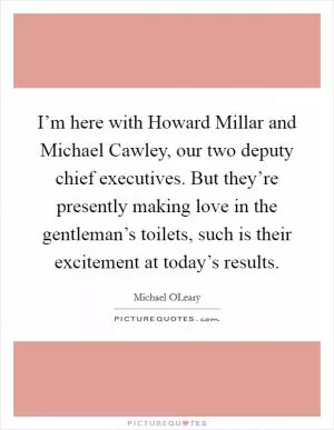 I’m here with Howard Millar and Michael Cawley, our two deputy chief executives. But they’re presently making love in the gentleman’s toilets, such is their excitement at today’s results Picture Quote #1