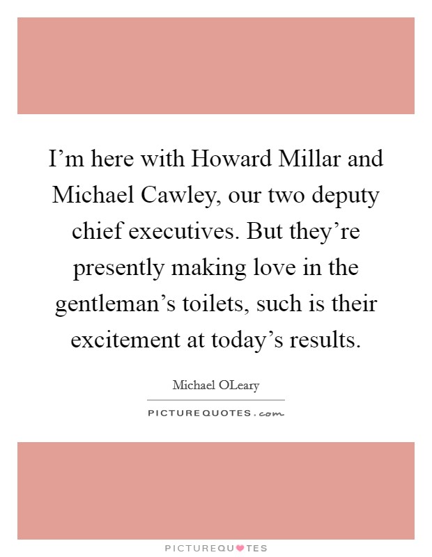 I'm here with Howard Millar and Michael Cawley, our two deputy chief executives. But they're presently making love in the gentleman's toilets, such is their excitement at today's results Picture Quote #1