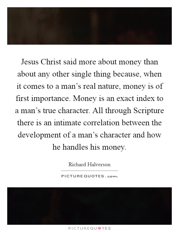Jesus Christ said more about money than about any other single thing because, when it comes to a man's real nature, money is of first importance. Money is an exact index to a man's true character. All through Scripture there is an intimate correlation between the development of a man's character and how he handles his money Picture Quote #1