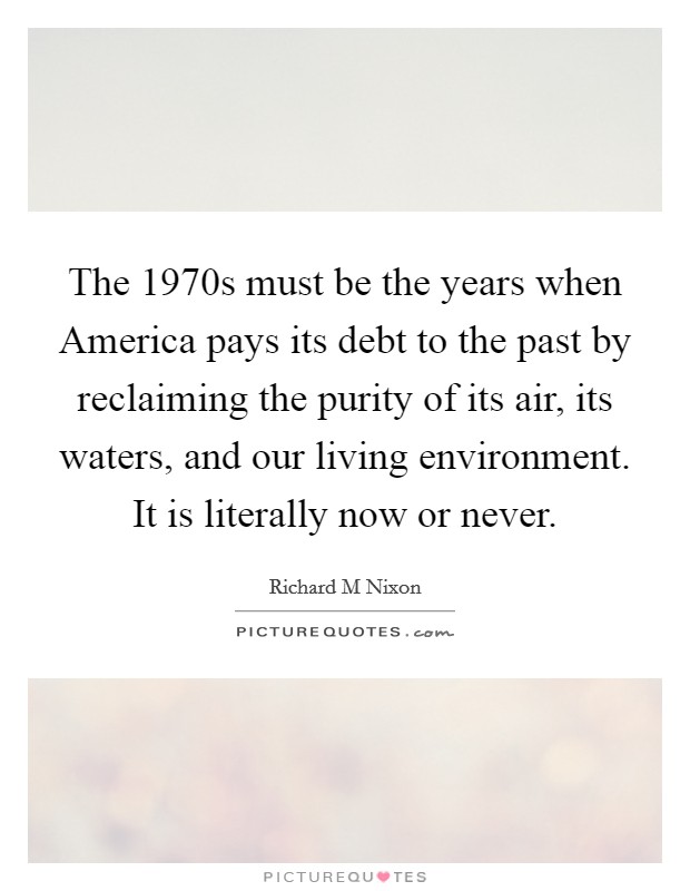 The 1970s must be the years when America pays its debt to the past by reclaiming the purity of its air, its waters, and our living environment. It is literally now or never Picture Quote #1