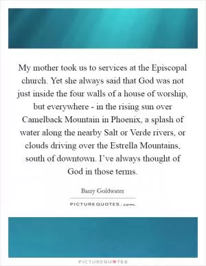 My mother took us to services at the Episcopal church. Yet she always said that God was not just inside the four walls of a house of worship, but everywhere - in the rising sun over Camelback Mountain in Phoenix, a splash of water along the nearby Salt or Verde rivers, or clouds driving over the Estrella Mountains, south of downtown. I’ve always thought of God in those terms Picture Quote #1