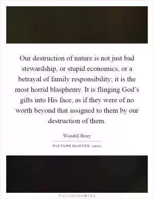 Our destruction of nature is not just bad stewardship, or stupid economics, or a betrayal of family responsibility; it is the most horrid blasphemy. It is flinging God’s gifts into His face, as if they were of no worth beyond that assigned to them by our destruction of them Picture Quote #1