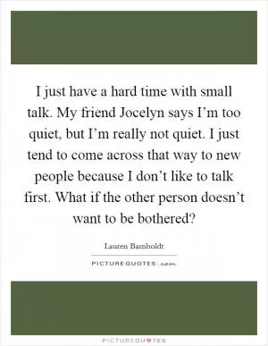 I just have a hard time with small talk. My friend Jocelyn says I’m too quiet, but I’m really not quiet. I just tend to come across that way to new people because I don’t like to talk first. What if the other person doesn’t want to be bothered? Picture Quote #1