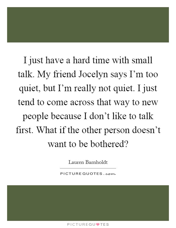 I just have a hard time with small talk. My friend Jocelyn says I'm too quiet, but I'm really not quiet. I just tend to come across that way to new people because I don't like to talk first. What if the other person doesn't want to be bothered? Picture Quote #1