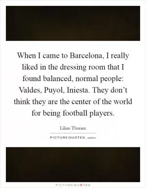 When I came to Barcelona, I really liked in the dressing room that I found balanced, normal people: Valdes, Puyol, Iniesta. They don’t think they are the center of the world for being football players Picture Quote #1