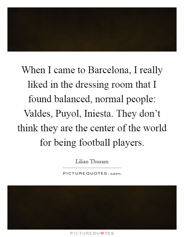 When I came to Barcelona, I really liked in the dressing room that I found balanced, normal people: Valdes, Puyol, Iniesta. They don't think they are the center of the world for being football players Picture Quote #1