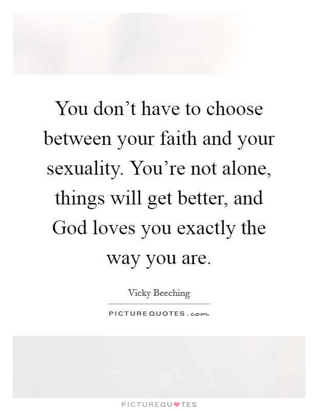You don't have to choose between your faith and your sexuality. You're not alone, things will get better, and God loves you exactly the way you are Picture Quote #1