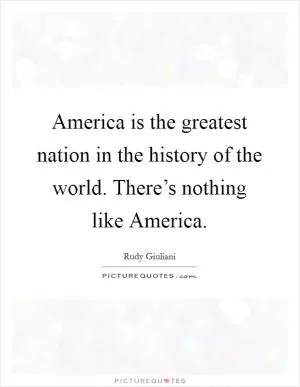 America is the greatest nation in the history of the world. There’s nothing like America Picture Quote #1